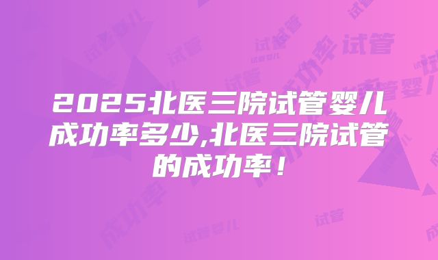 2025北医三院试管婴儿成功率多少,北医三院试管的成功率！