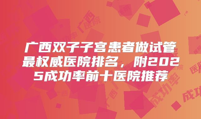 广西双子子宫患者做试管最权威医院排名，附2025成功率前十医院推荐