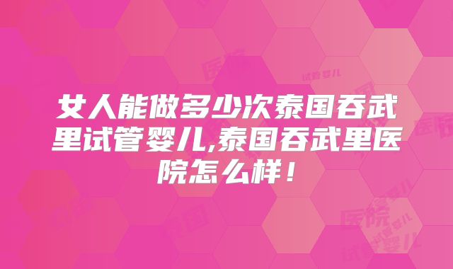 女人能做多少次泰国吞武里试管婴儿,泰国吞武里医院怎么样！