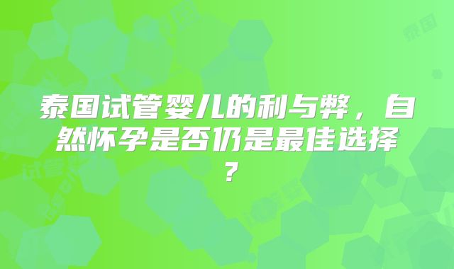 泰国试管婴儿的利与弊,自然怀孕是否仍是最佳选择?