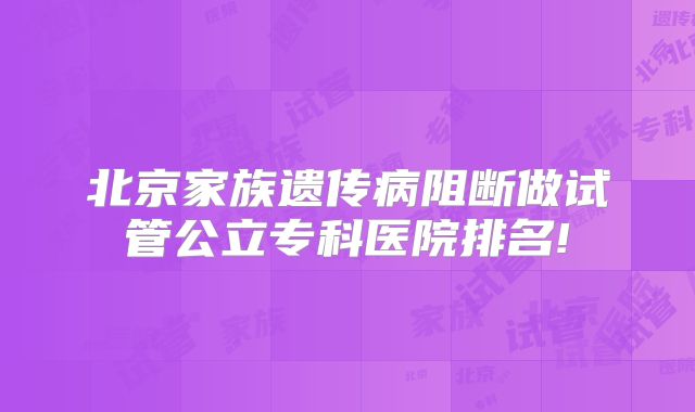 北京家族遗传病阻断做试管公立专科医院排名!