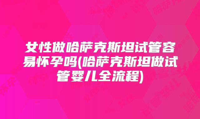 女性做哈萨克斯坦试管容易怀孕吗(哈萨克斯坦做试管婴儿全流程)