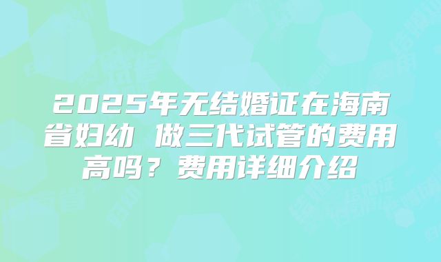 2025年无结婚证在海南省妇幼 做三代试管的费用高吗？费用详细介绍