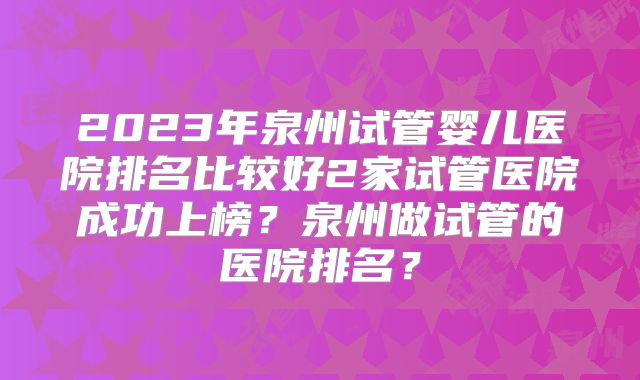 2023年泉州试管婴儿医院排名比较好2家试管医院成功上榜？泉州做试管的医院排名？