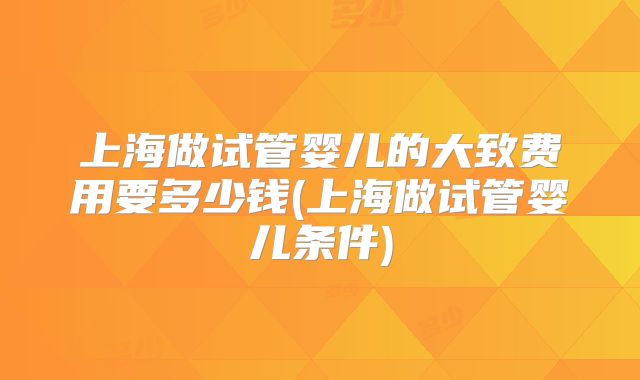 上海做试管婴儿的大致费用要多少钱(上海做试管婴儿条件)