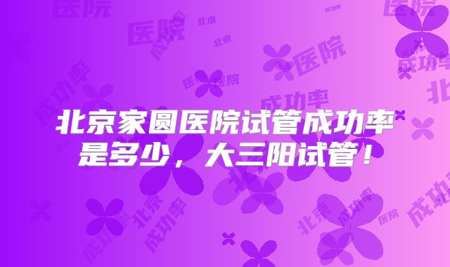 北京家圆医院试管成功率是多少，大三阳试管！