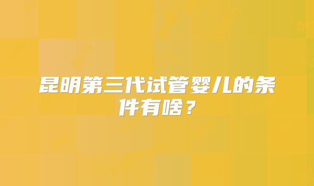 昆明第三代试管婴儿的条件有啥?