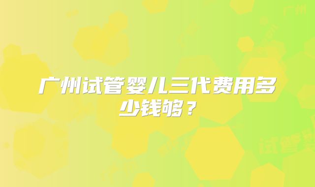 广州试管婴儿三代费用多少钱够？