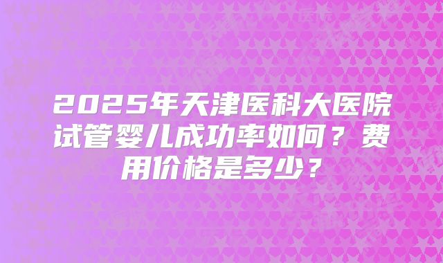 2025年天津医科大医院试管婴儿成功率如何?费用价格是多少?