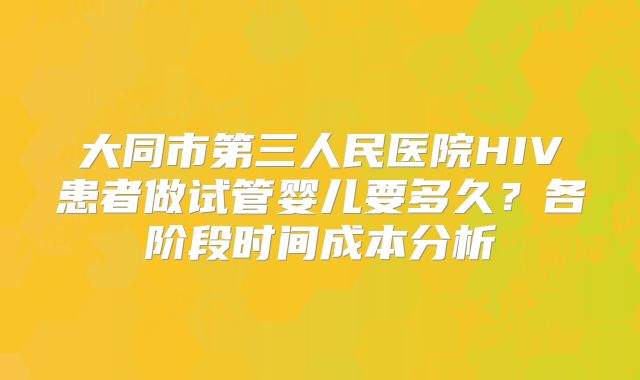 大同市第三人民医院HIV患者做试管婴儿要多久?各阶段时间成本分析