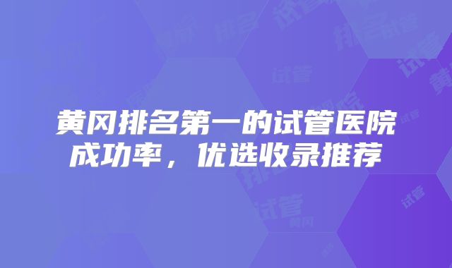 黄冈排名第一的试管医院成功率,优选收录推荐