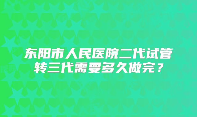 东阳市人民医院二代试管转三代需要多久做完？