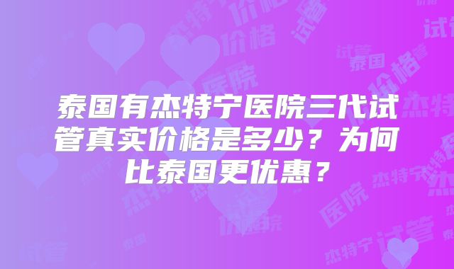 泰国有杰特宁医院三代试管真实价格是多少?为何比泰国更优惠?