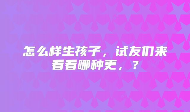 怎么样生孩子，试友们来看看哪种更，？