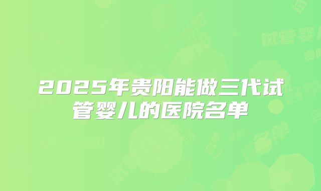 2025年贵阳能做三代试管婴儿的医院名单