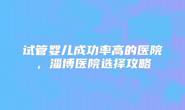 试管婴儿成功率高的医院，淄博医院选择攻略