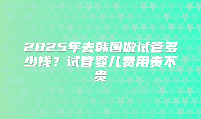 2025年去韩国做试管多少钱？试管婴儿费用贵不贵