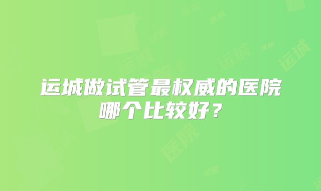 运城做试管最权威的医院哪个比较好？