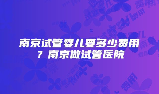 南京试管婴儿要多少费用?南京做试管医院