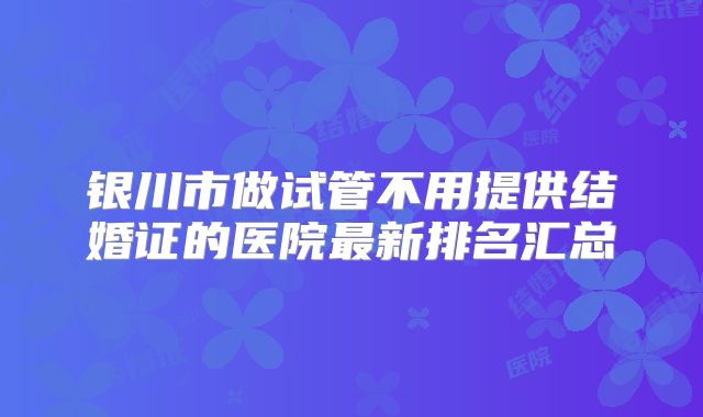 银川市做试管不用提供结婚证的医院最新排名汇总