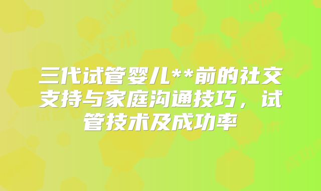 三代试管婴儿**前的社交支持与家庭沟通技巧，试管技术及成功率