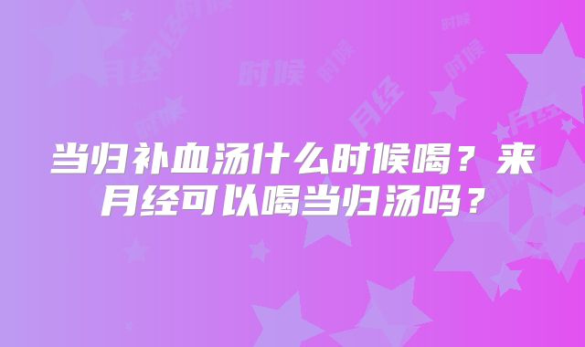 当归补血汤什么时候喝?来月经可以喝当归汤吗?