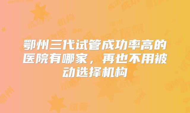 鄂州三代试管成功率高的医院有哪家，再也不用被动选择机构