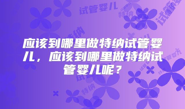 应该到哪里做特纳试管婴儿,应该到哪里做特纳试管婴儿呢?