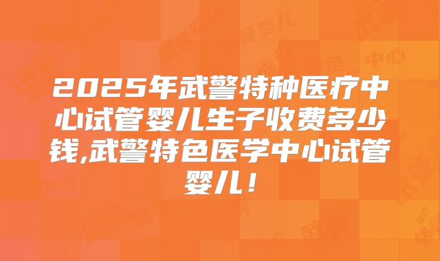 2025年武警特种医疗中心试管婴儿生子收费多少钱,武警特色医学中心试管婴儿！
