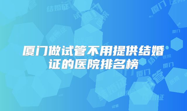 厦门做试管不用提供结婚证的医院排名榜