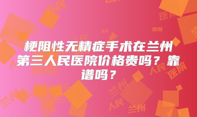 梗阻性无精症手术在兰州第三人民医院价格贵吗?靠谱吗?