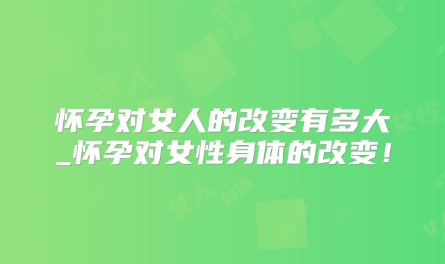 怀孕对女人的改变有多大_怀孕对女性身体的改变！