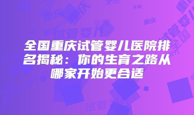 全国重庆试管婴儿医院排名揭秘：你的生育之路从哪家开始更合适
