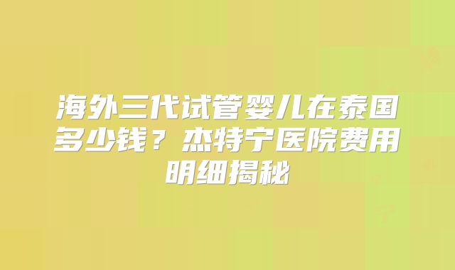 海外三代试管婴儿在泰国多少钱？杰特宁医院费用明细揭秘