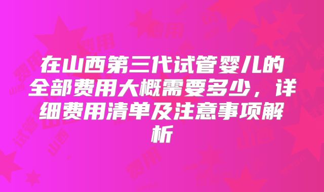 在山西第三代试管婴儿的全部费用大概需要多少，详细费用清单及注意事项解析