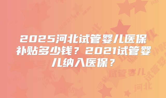2025河北试管婴儿医保补贴多少钱？2021试管婴儿纳入医保？