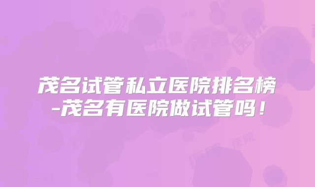 茂名试管私立医院排名榜-茂名有医院做试管吗！