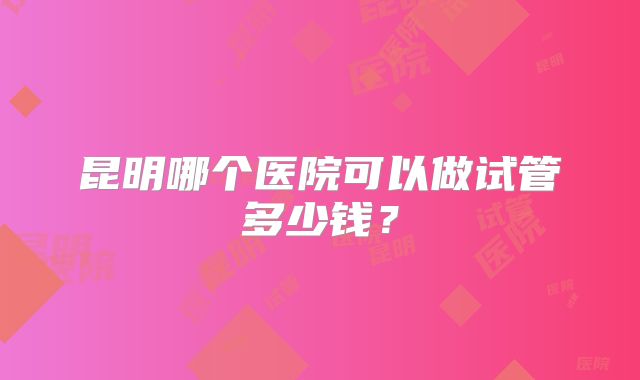 昆明哪个医院可以做试管多少钱？