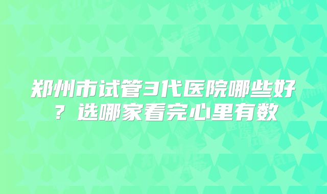 郑州市试管3代医院哪些好?选哪家看完心里有数