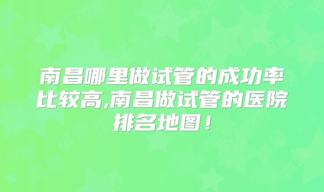 南昌哪里做试管的成功率比较高,南昌做试管的医院排名地图！
