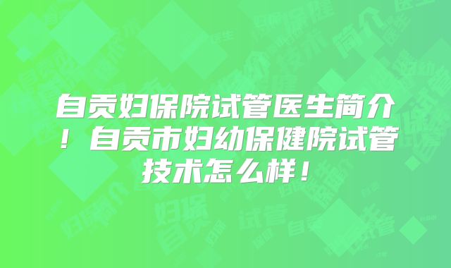 自贡妇保院试管医生简介！自贡市妇幼保健院试管技术怎么样！