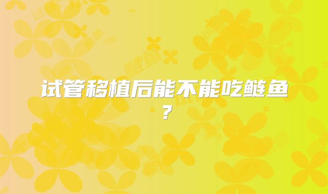 试管移植后能不能吃鲢鱼？