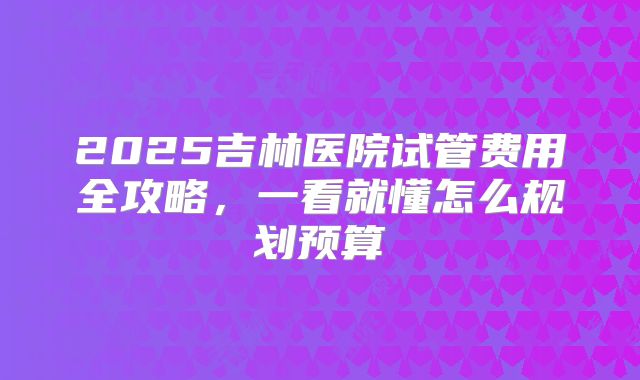 2025吉林医院试管费用全攻略,一看就懂怎么规划预算