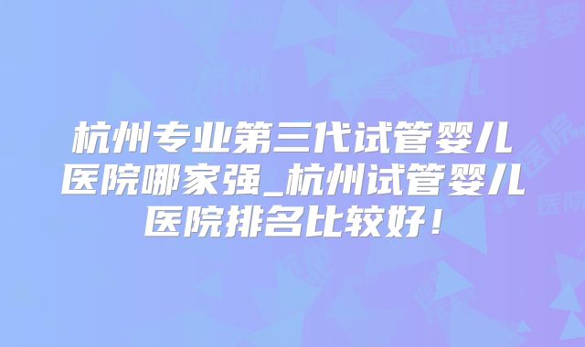 杭州专业第三代试管婴儿医院哪家强_杭州试管婴儿医院排名比较好！