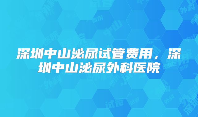 深圳中山泌尿试管费用，深圳中山泌尿外科医院