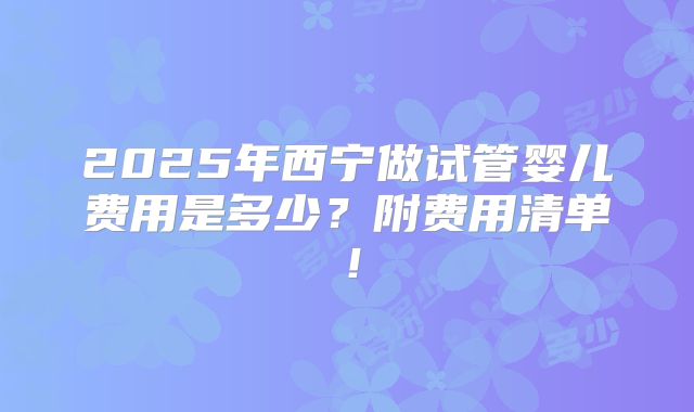 2025年西宁做试管婴儿费用是多少？附费用清单！
