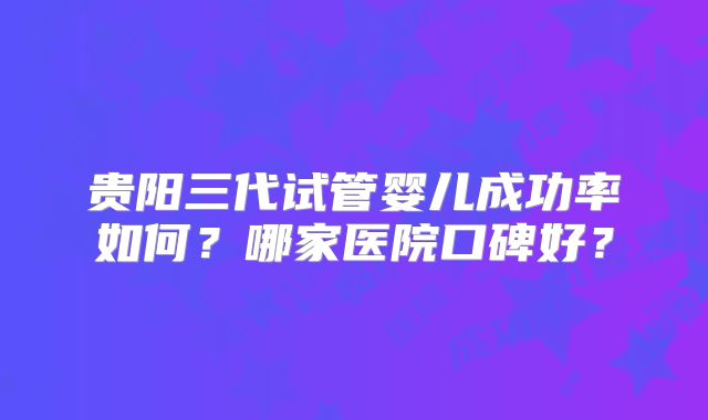 贵阳三代试管婴儿成功率如何?哪家医院口碑好?