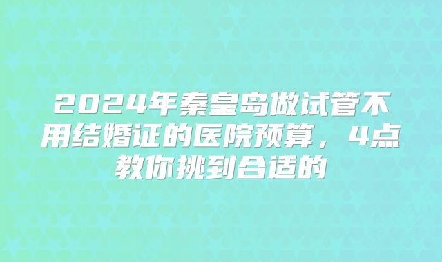 2024年秦皇岛做试管不用结婚证的医院预算,4点教你挑到合适的