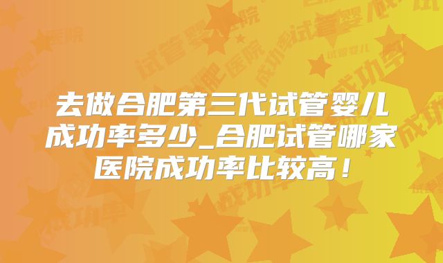 去做合肥第三代试管婴儿成功率多少_合肥试管哪家医院成功率比较高！