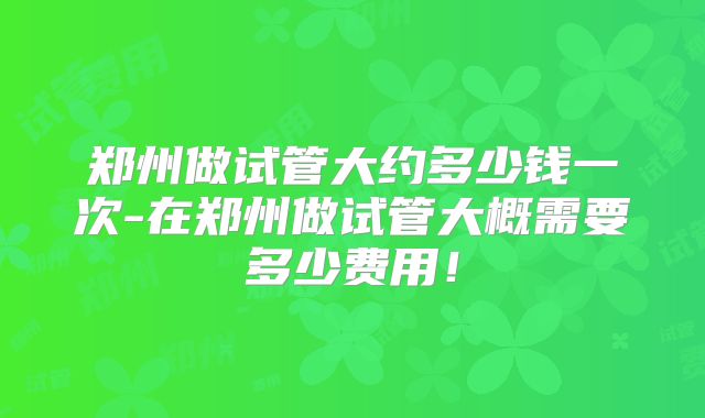 郑州做试管大约多少钱一次-在郑州做试管大概需要多少费用！